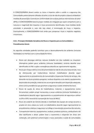 Página 48 de 57
A CONCESSIONÁRIA deverá avaliar os riscos e impactos sobre a saúde e a segurança das
Comunidades potencialmente afetadas durante o ciclo de vida do projeto e deverá estabelecer
medidas de prevenção e controle em conformidade com as boas práticas internacionais do setor
(BPIS). A CONCESSIONÁRIA deverá propor medidas de mitigação que sejam compatíveis com a
natureza e magnitude dos impactos e riscos previamente identificados. Essas medidas darão
prioridade à prevenção e, caso não seja viável, à minimização de riscos e impactos.
Eventualmente, a CONCESSIONÁRIA terá ainda que compensar riscos e impactos negativos
irreversíveis.
4.8.1. Principais Atividades Geradoras de Riscos e Impactos para as Comunidades e
Procedimentos Gerais
As seguintes atividades poderão contribuir para o desencadeamento de acidentes (inclusive
fatalidades) na interface com a comunidade/território:
• Riscos por descargas elétricas naturais (trabalho em dias nublados ou chuvosos):
intempéries podem gerar acidentes (inclusive fatalidades): cenários deverão estar
identificados no PAE e ações a emergências deverão ser rigorosamente seguidas;
• Riscos por choque elétrico (risco de proximidade da rede de alta e/ou baixa tensão, risco
de eletrocussão por inobservância técnica): trabalhadores deverão seguir
rigorosamente os procedimentos de manutenção e limpeza das frentes de serviços, não
deixando nos locais produtos perigosos; resíduos dispostos a céu aberto; equipamentos
desprovidos de proteção; materiais de uso em geral deixados sem disposição adequada;
entre outras providências que garantam a segurança e saúde ambiental do local;
• Riscos de queda de altura de trabalhadores, materiais e equipamentos (como
ferramentas): podem atingir transeuntes e causar acidentes (inclusive fatalidades); os
trabalhadores deverão seguir rigorosamente os procedimentos de segurança e utilizar
os EPIs e EPCs necessários à prevenção de riscos da NR12;
• Riscos de acidente de trânsito (devido à mobilidade das equipes de campo durante o
projeto em área urbana ou rural): os trabalhadores deverão seguir rigorosamente os
procedimentos relativos à segurança no tráfego e manutenção preventiva dos veículos;
• Transporte de materiais, equipamentos, resíduos, produtos químicos, combustíveis e de
óleo lubrificante e diesel: podem levar a vazamentos e dispersão em áreas sem
contenção, com potencial contaminação e riscos associados à saúde de comunidades
 