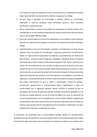 Página 49 de 57
ou a modos de vida caso impactem serviços ecossistêmicos; os trabalhadores deverão
seguir rigorosamente os procedimentos relativos à segurança no tráfego.
• No que tange à exposição da Comunidade a doenças, devem ser consideradas
exposições a materiais perigosos como herbicidas químicos, óleos veiculares
lubrificantes, combustíveis etc.;
• Riscos relacionados à eventual necessidade de substituição de transformadores sem
consideração às normas relativas à disposição de resíduos provenientes do óleo Ascarel,
como a norma ABNT NBR 8371:2005;
• Riscos de contaminação por mercúrio de trabalhadores, comunidades e meio ambiente,
devendo ser rigorosamente seguidos os requisitos do Programa de Gestão de Resíduos
Sólidos.
• Especificamente a riscos da Comunidade a acidentes, principalmente em áreas de alta
violência, deve ser levado em consideração a segurança patrimonial. Os profissionais
devem ser rigorosamente capacitados nos objetivos e procedimentos do “Manual de
Boas Práticas - Uso das Forças de Segurança: Avaliação e Gestão de Riscos e Impactos
Orientação para o Setor Privado em Mercados Emergentes” (IFC, 2017), a partir de uma
análise dos riscos gerados por seus acordos de segurança para as pessoas, quer estas
estejam dentro ou fora do local do projeto. Nesta análise deverão ser incluídos os riscos
decorrentes do uso, por parte do projeto, de funcionários do governo responsáveis pela
segurança destacados para prestar serviços de segurança. Ao estabelecer os acordos de
segurança, a Concessionária deverá nortear-se pelos princípios de proporcionalidade e
boa prática internacional no que se referir a contratações, normas de conduta,
treinamento, equipamentos e monitoramento desses trabalhadores e estar em
conformidade com a legislação aplicável. Deverá certificar-se também de que os
prestadores de serviços de segurança tenham recebido treinamento adequado no uso
da força (e, quando aplicável, no uso de armas de fogo) e em como se comportar de
maneira apropriada para com os trabalhadores e Comunidades Afetadas, exigindo que
tais prestadores de serviço atuem dentro da lei aplicável. Não deverá ser permitido uso
da força, salvo quando esta for empregada para fins preventivos e defensivos e em grau
proporcional à natureza e à extensão da ameaça;
O mecanismo de reclamação para as Comunidades Afetadas deverá ser periodicamente
divulgado para que elas expressem suas preocupações quanto aos acordos de segurança e ações
do pessoal de segurança, assim como suas queixas em relação ao projeto e seus impactos e/ou
 