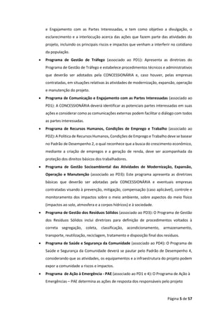 Página 5 de 57
e Engajamento com as Partes Interessadas, e tem como objetivo a divulgação, o
esclarecimento e a interlocução acerca das ações que fazem parte das atividades do
projeto, incluindo os principais riscos e impactos que venham a interferir no cotidiano
da população.
• Programa de Gestão de Tráfego (associado ao PD1): Apresenta as diretrizes do
Programa de Gestão de Tráfego e estabelece procedimentos técnicos e administrativos
que deverão ser adotados pela CONCESSIONÁRIA e, caso houver, pelas empresas
contratadas, em situações relativas às atividades de modernização, expansão, operação
e manutenção do projeto.
• Programa de Comunicação e Engajamento com as Partes Interessadas (associado ao
PD1): A CONCESSIONÁRIA deverá identificar as potenciais partes interessadas em suas
ações e considerar como as comunicações externas podem facilitar o diálogo com todos
as partes interessadas.
• Programa de Recursos Humanos, Condições de Emprego e Trabalho (associado ao
PD2): A Política de Recursos Humanos, Condições de Emprego e Trabalho deve se basear
no Padrão de Desempenho 2, o qual reconhece que a busca do crescimento econômico,
mediante a criação de empregos e a geração de renda, deve ser acompanhada da
proteção dos direitos básicos dos trabalhadores.
• Programa de Gestão Socioambiental das Atividades de Modernização, Expansão,
Operação e Manutenção (associado ao PD3): Este programa apresenta as diretrizes
básicas que deverão ser adotadas pela CONCESSIONÁRIA e eventuais empresas
contratadas visando à prevenção, mitigação, compensação (caso aplicável), controle e
monitoramento dos impactos sobre o meio ambiente, sobre aspectos do meio físico
(impactos ao solo, atmosfera e a corpos hídricos) e à sociedade.
• Programa de Gestão dos Resíduos Sólidos (associado ao PD3): O Programa de Gestão
dos Resíduos Sólidos inclui diretrizes para definição de procedimentos voltados à
correta segregação, coleta, classificação, acondicionamento, armazenamento,
transporte, reutilização, reciclagem, tratamento e disposição final dos resíduos.
• Programa de Saúde e Segurança da Comunidade (associado ao PD4): O Programa de
Saúde e Segurança da Comunidade deverá se pautar pelo Padrão de Desempenho 4,
considerando que as atividades, os equipamentos e a infraestrutura do projeto podem
expor a comunidade a riscos e impactos.
• Programa de Ação à Emergência - PAE (associado ao PD1 e 4): O Programa de Ação à
Emergências – PAE determina as ações de resposta dos responsáveis pelo projeto
 