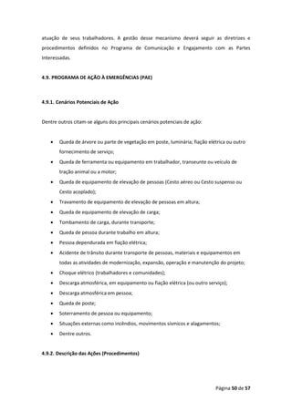 Página 50 de 57
atuação de seus trabalhadores. A gestão desse mecanismo deverá seguir as diretrizes e
procedimentos definidos no Programa de Comunicação e Engajamento com as Partes
Interessadas.
4.9. PROGRAMA DE AÇÃO À EMERGÊNCIAS (PAE)
4.9.1. Cenários Potenciais de Ação
Dentre outros citam-se alguns dos principais cenários potenciais de ação:
• Queda de árvore ou parte de vegetação em poste, luminária; fiação elétrica ou outro
fornecimento de serviço;
• Queda de ferramenta ou equipamento em trabalhador, transeunte ou veículo de
tração animal ou a motor;
• Queda de equipamento de elevação de pessoas (Cesto aéreo ou Cesto suspenso ou
Cesto acoplado);
• Travamento de equipamento de elevação de pessoas em altura;
• Queda de equipamento de elevação de carga;
• Tombamento de carga, durante transporte;
• Queda de pessoa durante trabalho em altura;
• Pessoa dependurada em fiação elétrica;
• Acidente de trânsito durante transporte de pessoas, materiais e equipamentos em
todas as atividades de modernização, expansão, operação e manutenção do projeto;
• Choque elétrico (trabalhadores e comunidades);
• Descarga atmosférica, em equipamento ou fiação elétrica (ou outro serviço);
• Descarga atmosférica em pessoa;
• Queda de poste;
• Soterramento de pessoa ou equipamento;
• Situações externas como incêndios, movimentos sísmicos e alagamentos;
• Dentre outros.
4.9.2. Descrição das Ações (Procedimentos)
 