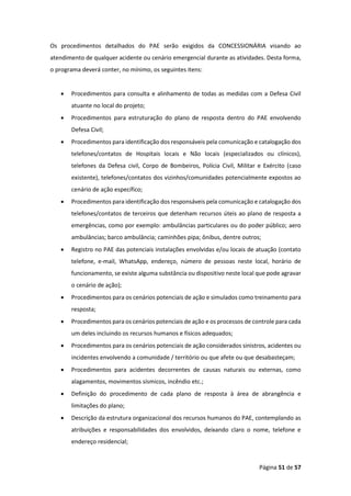 Página 51 de 57
Os procedimentos detalhados do PAE serão exigidos da CONCESSIONÁRIA visando ao
atendimento de qualquer acidente ou cenário emergencial durante as atividades. Desta forma,
o programa deverá conter, no mínimo, os seguintes itens:
• Procedimentos para consulta e alinhamento de todas as medidas com a Defesa Civil
atuante no local do projeto;
• Procedimentos para estruturação do plano de resposta dentro do PAE envolvendo
Defesa Civil;
• Procedimentos para identificação dos responsáveis pela comunicação e catalogação dos
telefones/contatos de Hospitais locais e Não locais (especializados ou clínicos),
telefones da Defesa civil, Corpo de Bombeiros, Polícia Civil, Militar e Exército (caso
existente), telefones/contatos dos vizinhos/comunidades potencialmente expostos ao
cenário de ação específico;
• Procedimentos para identificação dos responsáveis pela comunicação e catalogação dos
telefones/contatos de terceiros que detenham recursos úteis ao plano de resposta a
emergências, como por exemplo: ambulâncias particulares ou do poder público; aero
ambulâncias; barco ambulância; caminhões pipa; ônibus, dentre outros;
• Registro no PAE das potenciais instalações envolvidas e/ou locais de atuação (contato
telefone, e-mail, WhatsApp, endereço, número de pessoas neste local, horário de
funcionamento, se existe alguma substância ou dispositivo neste local que pode agravar
o cenário de ação);
• Procedimentos para os cenários potenciais de ação e simulados como treinamento para
resposta;
• Procedimentos para os cenários potenciais de ação e os processos de controle para cada
um deles incluindo os recursos humanos e físicos adequados;
• Procedimentos para os cenários potenciais de ação considerados sinistros, acidentes ou
incidentes envolvendo a comunidade / território ou que afete ou que desabasteçam;
• Procedimentos para acidentes decorrentes de causas naturais ou externas, como
alagamentos, movimentos sísmicos, incêndio etc.;
• Definição do procedimento de cada plano de resposta à área de abrangência e
limitações do plano;
• Descrição da estrutura organizacional dos recursos humanos do PAE, contemplando as
atribuições e responsabilidades dos envolvidos, deixando claro o nome, telefone e
endereço residencial;
 
