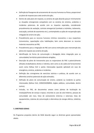 Página 52 de 57
• Definição do fluxograma de acionamento de recursos humanos ou físicos, proporcional
ao plano de resposta para cada cenário de ação;
• Dentro de cada plano de resposta, os cenários de ação deverão possuir minimamente
as situações emergenciais compatíveis com os cenários de sinistros, acidentes e
incidentes potenciais, de acordo com os impactos esperados, considerando
procedimentos de avaliação, controle emergencial (combate a incêndios, isolamento,
evacuação, controle de vazamentos etc.), contemplando as ações de recuperação após
mitigação do cenário de ação;
• Procedimento para os recursos humanos mínimos necessários e seus respectivos
treinamentos, capacitações e/ou habilitações; bem como descrever os recursos
materiais necessários ao PAE;
• Procedimento para a integração do PAE com outras instituições para manutenção dos
planos de resposta aos cenários de ação;
• Identificação da forma da comunicação e divulgação desta integração para as
comunidades/ territórios potencialmente atingidos;
• Descrição do plano de treinamento para os responsáveis do PAE e potencialmente
afetados (trabalhadores diretos e indiretos, bem como os da cadeia de fornecimento)
assim como Defesa Civil e partes interessadas (quando aplicável) em caso de
emergência, sinistros, acidentes e incidentes;
• Definição dos cronogramas de exercícios teóricos e práticos, de acordo com os
diferentes cenários potenciais de ação estimados;
• Definição do plano de comunicação de sinistro, acidente ou incidente as partes
interessadas (Defesa Civil, CONCESSIONÁRIA, órgãos públicos, comunidade, dentre
outros);
• Inclusão, no PAE, de documentos anexos como plantas de localização da
instalação/frente de serviço e layout, incluindo os usos do solo lindeiros, pessoas da
comunidade sob risco, listas de acionamento (internas e externas), listas de
equipamentos, sistemas de comunicação e alternativos de energia elétrica, relatórios
etc.
5. DIRETRIZES GERAIS
Os Programas propostos dentro do SGSA deverão seguir as diretrizes gerais apresentadas
abaixo.
 