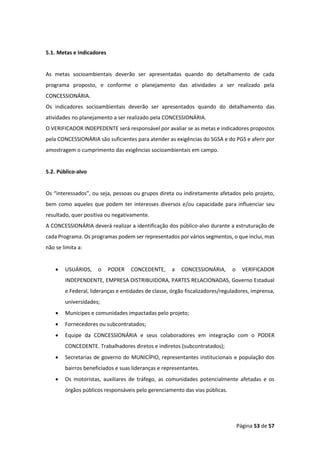 Página 53 de 57
5.1. Metas e Indicadores
As metas socioambientais deverão ser apresentadas quando do detalhamento de cada
programa proposto, e conforme o planejamento das atividades a ser realizado pela
CONCESSIONÁRIA.
Os indicadores socioambientais deverão ser apresentados quando do detalhamento das
atividades no planejamento a ser realizado pela CONCESSIONÁRIA.
O VERIFICADOR INDEPEDENTE será responsável por avaliar se as metas e indicadores propostos
pela CONCESSIONÁRIA são suficientes para atender as exigências do SGSA e do PGS e aferir por
amostragem o cumprimento das exigências socioambientais em campo.
5.2. Público-alvo
Os “interessados”, ou seja, pessoas ou grupos direta ou indiretamente afetados pelo projeto,
bem como aqueles que podem ter interesses diversos e/ou capacidade para influenciar seu
resultado, quer positiva ou negativamente.
A CONCESSIONÁRIA deverá realizar a identificação dos público-alvo durante a estruturação de
cada Programa. Os programas podem ser representados por vários segmentos, o que inclui, mas
não se limita a:
• USUÁRIOS, o PODER CONCEDENTE, a CONCESSIONÁRIA, o VERIFICADOR
INDEPENDENTE, EMPRESA DISTRIBUIDORA, PARTES RELACIONADAS, Governo Estadual
e Federal, lideranças e entidades de classe, órgão fiscalizadores/reguladores, imprensa,
universidades;
• Munícipes e comunidades impactadas pelo projeto;
• Fornecedores ou subcontratados;
• Equipe da CONCESSIONÁRIA e seus colaboradores em integração com o PODER
CONCEDENTE. Trabalhadores diretos e indiretos (subcontratados);
• Secretarias de governo do MUNICÍPIO, representantes institucionais e população dos
bairros beneficiados e suas lideranças e representantes.
• Os motoristas, auxiliares de tráfego, as comunidades potencialmente afetadas e os
órgãos públicos responsáveis pelo gerenciamento das vias públicas.
 