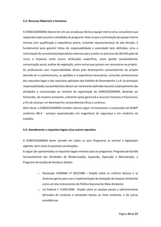 Página 54 de 57
5.3. Recursos Materiais e Humanos
A CONCESSIONÁRIA deverá ter em seu arcabouço técnico equipe interna e/ou consultores que
respondam pelo assunto e atividades do programa. Nota-se que a contratação de equipe interna
mínima com qualificação e experiência prévia, incluindo representante(s) da alta direção, é
fundamental para garantir linhas de responsabilidade e autoridade bem definidas; e/ou a
contratação de consultorias/especialistas externos para auxiliar no processo de identificação de
riscos e impactos entre outras atribuições específicas, como gestão socioambiental,
comunicação social, análise de vegetação, entre outras que possam ser necessárias ao projeto.
Os profissionais com responsabilidade direta pelo desempenho socioambiental do projeto
deverão ter o conhecimento, as aptidões e a experiência necessários, incluindo conhecimento
dos requisitos legais e dos requisitos aplicáveis dos Padrões de Desempenho 1 a 8. As principais
responsabilidades socioambientais devem ser claramente definidas durante o planejamento das
atividades e comunicadas ao restante da organização da CONCESSIONÁRIA, devendo ser
fornecidos, de maneira constante, suficiente apoio gerencial e recursos humanos e financeiros,
a fim de alcançar um desempenho socioambiental eficaz e contínuo.
Além disso, a CONCESSIONÁRIA também deverá seguir minimamente a composição do SESMT
conforme NR-4 - serviços especializados em engenharia de segurança e em medicina do
trabalho.
5.4. Atendimento a requisitos legais e/ou outros requisitos
A CONCESSIONÁRIA dever atender em todos os seus Programas as normas e legislações
vigentes, bem como às possíveis atualizações.
A seguir são apresentados os requisitos legais mínimos para os programas: Programa de Gestão
Socioambiental das Atividades de Modernização, Expansão, Operação e Manutenção, e
Programa de Gestão de Resíduos Sólidos:
o Resolução CONAMA nº 001/1986 – Dispõe sobre os critérios básicos e as
diretrizes gerais para uso e implementação da Avaliação de Impacto Ambiental
como um dos instrumentos da Política Nacional do Meio Ambiente.
o Lei Federal n° 9.605/1998 - Dispõe sobre as sanções penais e administrativas
derivadas de condutas e atividades lesivas ao meio ambiente, e dá outras
providências.
 