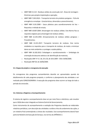 Página 56 de 57
o ABNT NBR 15.114 - Resíduos sólidos da construção civil - Áreas de reciclagem -
Diretrizes para projeto implantação e operação;
o ABNT NBR 7.503:2018 – Transporte terrestre de produtos perigosos - Ficha de
emergência e envelope - Características, dimensões e preenchimento);
o ABNT NBR 9.191:2008 – Sacos plásticos para acondicionamento de lixo –
Requisitos e método de ensaio;
o ABNT NBR 10.007:2004: Amostragem de resíduos sólidos. Esta Norma fixa os
requisitos exigíveis para amostragem de resíduos sólidos;
o ABNT NBR 12.235:1992: Armazenamento de resíduos sólidos perigosos –
Procedimentos;
o ABNT NBR 13.221:2017: Transporte terrestre de resíduos. Esta norma
estabelece os requisitos para o transporte de resíduos, de modo a minimizar
danos ao meio ambiente e a proteger a saúde pública;
o ABNT NBR 16.182:2013: Embalagem e acondicionamento — Simbologia de
orientação de descarte seletivo e de identificação de materiais;
o Resoluções ANP nº 17, 18, 19 e 20, de 18.6.2009 – DOU 19/06/2009;
o Resolução ANP 20, de 18/06/2009.
5.5. Etapas do projeto e cronograma de execução
Os cronogramas dos programas socioambientais deverão ser apresentados quando do
detalhamento de cada programa proposto, e conforme o planejamento das atividades a ser
realizado pela CONCESSIONÁRIA. A execução dos programas deve ocorrer ao longo de todo o
período da concessão.
5.6. Sistemas e Registros e Acompanhamento
O sistema de registro e acompanhamento deve ser por meio físico e eletrônico, vale ressaltar
que o SGSA deve estar integrado ao Sistema Central de Gerenciamento.
Como instrumentos de acompanhamento e avaliação dos Programas deverão ser elaborados
relatórios periódicos, com descrição das atividades e análise crítica do andamento das ações, e
um relatório final contemplando a síntese dos resultados. Esse acompanhamento deverá fazer
parte do Relatório de Execução de Serviços, nos termos do APÊNDICE 2.
 