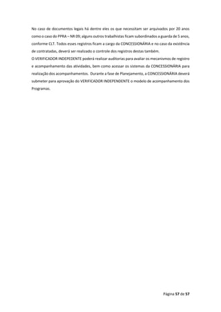 Página 57 de 57
No caso de documentos legais há dentre eles os que necessitam ser arquivados por 20 anos
como o caso do PPRA – NR 09; alguns outros trabalhistas ficam subordinados a guarda de 5 anos,
conforme CLT. Todos esses registros ficam a cargo da CONCESSIONÁRIA e no caso da existência
de contratadas, deverá ser realizado o controle dos registros destas também.
O VERIFICADOR INDEPEDENTE poderá realizar auditorias para avaliar os mecanismos de registro
e acompanhamento das atividades, bem como acessar os sistemas da CONCESSIONÁRIA para
realização dos acompanhamentos. Durante a fase de Planejamento, a CONCESSIONÁRIA deverá
submeter para aprovação do VERIFICADOR INDEPENDENTE o modelo de acompanhamento dos
Programas.
 