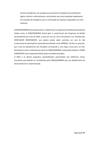 Página 6 de 57
durante emergências, em situações que necessitem da adoção de procedimentos
lógicos, técnicos e administrativos, estruturados, para serem aplicados rapidamente
em situações de emergência, para a minimização de impactos à população e ao meio
ambiente.
A CONCESSIONÁRIA deverá desenvolver e implementar os Programas de Gestão Socioambiental
citados acima. A CONCESSIONÁRIA deverá gerir o cumprimento dos Programas de Gestão
Socioambiental por meio do SGSA, o qual, por sua vez, será a ferramenta a ser utilizada pelo
VERIFICADOR INDEPENDENTE, que poderá propor ações corretivas em caso de não
cumprimento do desempenho socioambiental definido neste APÊNDICE. Verifica-se, portanto,
que a fase de planejamento das atividades corresponde a uma etapa crucial para um bom
desempenho social e ambiental por parte da CONCESSIONÁRIA, impactando também o PODER
CONCEDENTE como responsável último pelos resultados do projeto.
O SGSA e os demais programas socioambientais apresentados são referências iniciais
vinculantes que deverão ser consideradas pela CONCESSIONÁRIA para seu detalhamento de
desenvolvimento e implementação.
 