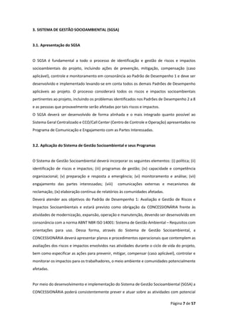 Página 7 de 57
3. SISTEMA DE GESTÃO SOCIOAMBIENTAL (SGSA)
3.1. Apresentação do SGSA
O SGSA é fundamental a todo o processo de identificação e gestão de riscos e impactos
socioambientais do projeto, incluindo ações de prevenção, mitigação, compensação (caso
aplicável), controle e monitoramento em consonância ao Padrão de Desempenho 1 e deve ser
desenvolvido e implementado levando-se em conta todos os demais Padrões de Desempenho
aplicáveis ao projeto. O processo considerará todos os riscos e impactos socioambientais
pertinentes ao projeto, incluindo os problemas identificados nos Padrões de Desempenho 2 a 8
e as pessoas que provavelmente serão afetadas por tais riscos e impactos.
O SGSA deverá ser desenvolvido de forma alinhada e o mais integrado quanto possível ao
Sistema Geral Centralizado e CCO/Call Center (Centro de Controle e Operação) apresentados no
Programa de Comunicação e Engajamento com as Partes Interessadas.
3.2. Aplicação do Sistema de Gestão Socioambiental e seus Programas
O Sistema de Gestão Socioambiental deverá incorporar os seguintes elementos: (i) política; (ii)
identificação de riscos e impactos; (iii) programas de gestão; (iv) capacidade e competência
organizacional; (v) preparação e resposta a emergência; (vi) monitoramento e análise; (vii)
engajamento das partes interessadas; (viii) comunicações externas e mecanismos de
reclamação; (ix) elaboração contínua de relatórios às comunidades afetadas.
Deverá atender aos objetivos do Padrão de Desempenho 1: Avaliação e Gestão de Riscos e
Impactos Socioambientais e estará previsto como obrigação da CONCESSIONÁRIA frente às
atividades de modernização, expansão, operação e manutenção, devendo ser desenvolvido em
consonância com a norma ABNT NBR ISO 14001: Sistema de Gestão Ambiental – Requisitos com
orientações para uso. Dessa forma, através do Sistema de Gestão Socioambiental, a
CONCESSIONÁRIA deverá apresentar planos e procedimentos operacionais que contemplem as
avaliações dos riscos e impactos envolvidos nas atividades durante o ciclo de vida do projeto,
bem como especificar as ações para prevenir, mitigar, compensar (caso aplicável), controlar e
monitorar os impactos para os trabalhadores, o meio ambiente e comunidades potencialmente
afetadas.
Por meio do desenvolvimento e implementação do Sistema de Gestão Socioambiental (SGSA) a
CONCESSIONÁRIA poderá consistentemente prever e atuar sobre as atividades com potencial
 