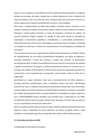 Página 8 de 57
de gerar riscos e impactos socioambientais durante as diferentes fases do projeto e ao longo do
período de concessão, de modo a impedir que os efeitos adversos de riscos e impactos não
sejam controlados, evitar a ocorrência de riscos e impactos adicionais, assim como minimizar os
efeitos negativos dos impactos socioambientais inerentes a suas atividades.
Além disso, a implementação do SGSA pode produzir benefícios diretos. Conservar e usar
energia e materiais de maneira mais eficiente ajudam a reduzir os custos. Reduzir os resíduos e
descargas e reciclar podem minimizar os custos de transporte e descarte de resíduos. Os
mesmos benefícios tangíveis poderão ser obtidos no lado social, através da aplicação de
capacitações e treinamentos específicos a trabalhadores e à comunidade, promovendo o
desenvolvimento de conhecimentos relacionados aos principais temas do projeto e alinhando
as atividades de cada fase à melhoria do relacionamento e da participação da sociedade de
forma geral.
Uma das formas de aprimorar as garantias de implementação adequada de um SGSA é através
do estabelecimento de uma Política Socioambiental abrangente, que defina os objetivos e
princípios ambientais e sociais que orientam o projeto para alcançar um desempenho
socioambiental sólido. A Política Socioambiental fornecerá a estrutura do processo de avaliação
e gestão socioambiental do projeto. A Política Socioambiental deverá ser coerente com os
princípios dos Padrões de Desempenho e indicará quem, dentro da organização, garantirá seu
cumprimento e será responsável por sua execução e comunicação a todos os níveis de sua
organização.
Apresentam-se a seguir elementos chave para o desenvolvimento do SGSA, objetivos e
principais diretrizes, procedimentos, metas e indicadores, tendo como base a identificação
preliminar de riscos e impactos socioambientais previamente apresentada neste documento,
requisitos legais e normativos aplicáveis nos âmbitos federal, estadual e municipal e as provisões
dos Padrões de Desempenho (PDs) a princípio aplicáveis às atividades do projeto. Salienta-se
que a CONCESSIONÁRIA deverá considerar tais provisões para a elaboração do seu SGSA,
considerando todas as fases do projeto anteriormente elencadas e durante toda sua vida útil,
ou seja, no período de concessão do sistema de IP.
Deve-se ressaltar que este sistema irá abarcar todos os demais programas que apresentam seus
objetivos, metas e indicadores de forma específica. Ao sistema de gestão caberá a visão
ampliada e a manutenção e garantia de integração entre todas as informações do projeto.
3.3. Descrições das Ações do SGSA
A implantação do SGSA deverá considerar:
 
