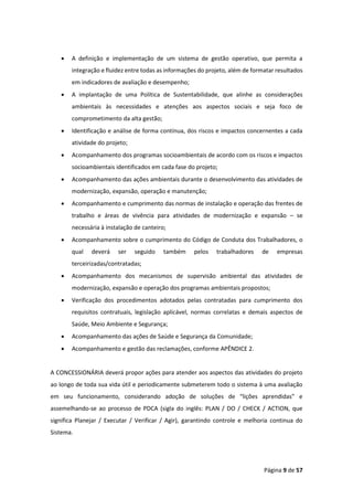 Página 9 de 57
• A definição e implementação de um sistema de gestão operativo, que permita a
integração e fluidez entre todas as informações do projeto, além de formatar resultados
em indicadores de avaliação e desempenho;
• A implantação de uma Política de Sustentabilidade, que alinhe as considerações
ambientais às necessidades e atenções aos aspectos sociais e seja foco de
comprometimento da alta gestão;
• Identificação e análise de forma contínua, dos riscos e impactos concernentes a cada
atividade do projeto;
• Acompanhamento dos programas socioambientais de acordo com os riscos e impactos
socioambientais identificados em cada fase do projeto;
• Acompanhamento das ações ambientais durante o desenvolvimento das atividades de
modernização, expansão, operação e manutenção;
• Acompanhamento e cumprimento das normas de instalação e operação das frentes de
trabalho e áreas de vivência para atividades de modernização e expansão – se
necessária à instalação de canteiro;
• Acompanhamento sobre o cumprimento do Código de Conduta dos Trabalhadores, o
qual deverá ser seguido também pelos trabalhadores de empresas
terceirizadas/contratadas;
• Acompanhamento dos mecanismos de supervisão ambiental das atividades de
modernização, expansão e operação dos programas ambientais propostos;
• Verificação dos procedimentos adotados pelas contratadas para cumprimento dos
requisitos contratuais, legislação aplicável, normas correlatas e demais aspectos de
Saúde, Meio Ambiente e Segurança;
• Acompanhamento das ações de Saúde e Segurança da Comunidade;
• Acompanhamento e gestão das reclamações, conforme APÊNDICE 2.
A CONCESSIONÁRIA deverá propor ações para atender aos aspectos das atividades do projeto
ao longo de toda sua vida útil e periodicamente submeterem todo o sistema à uma avaliação
em seu funcionamento, considerando adoção de soluções de “lições aprendidas” e
assemelhando-se ao processo de PDCA (sigla do inglês: PLAN / DO / CHECK / ACTION, que
significa Planejar / Executar / Verificar / Agir), garantindo controle e melhoria continua do
Sistema.
 