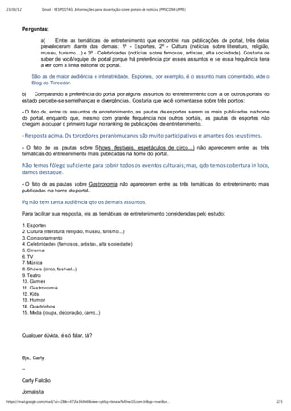 23/08/12            Gmail - RESPOSTAS : Informações para dissertação sobre portais de notícias (PPGCOM-UFPE)




           Perguntas:

                   a)     Entre as temáticas de entretenimento que encontrei nas publicações do portal, três delas
                   prevaleceram diante das demais: 1º - Esportes, 2º - Cultura (notícias sobre literatura, religião,
                   museu, turismo...) e 3º - Celebridades (notícias sobre famosos, artistas, alta sociedade). Gostaria de
                   saber de você/equipe do portal porque há preferência por esses assuntos e se essa frequência teria
                   a ver com a linha editorial do portal.

                São as de maior audiência e interatividade. Esportes, por exemplo, é o assunto mais comentado, vide o
                Blog do Torcedor.

           b)   Comparando a preferência do portal por alguns assuntos do entretenimento com a de outros portais do
           estado percebe-se semelhanças e divergências. Gostaria que você comentasse sobre três pontos:

           - O fato de, entre os assuntos de entretenimento, as pautas de esportes serem as mais publicadas na home
           do portal, enquanto que, mesmo com grande frequência nos outros portais, as pautas de esportes não
           chegam a ocupar o primeiro lugar no ranking de publicações de entretenimento.

           - Resposta acima. Os torcedores peranbmucanos são muito participativos e amantes dos seus times.
           - O fato de as pautas sobre Shows (festivais, espetáculos de circo...) não aparecerem entre as três
           temáticas do entretenimento mais publicadas na home do portal.

           Não temos fôlego suficiente para cobrir todos os eventos culturais; mas, qdo temos cobertura in loco,
           damos destaque.
           - O fato de as pautas sobre Gastronomia não aparecerem entre as três temáticas do entretenimento mais
           publicadas na home do portal.

           Pq não tem tanta audiência qto os demais assuntos.
           Para facilitar sua resposta, eis as temáticas de entretenimento consideradas pelo estudo:

           1. Esportes
           2. Cultura (literatura, religião, museu, turismo...)
           3. Comportamento
           4. Celebridades (famosos, artistas, alta sociedade)
           5. Cinema
           6. TV
           7. Música
           8. Shows (circo, festival...)
           9. Teatro
           10. Games
           11. Gastronomia
           12. Kids
           13. Humor
           14. Quadrinhos
           15. Moda (roupa, decoração, carro...)



           Qualquer dúvida, é só falar, tá?



           Bjs, Carly.

           --

           Carly Falcão

           Jornalista
https://mail.google.com/mail/?ui=2&ik=472fa364b4&view=pt&q=bmaia%40ne10.com.br&qs=true&se…                                  2/3
 