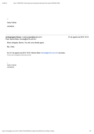 23/08/12             Gmail - RESPOSTAS : Informações para dissertação sobre portais de notícias (PPGCOM-UFPE)




           --

           Carly Falcão

           Jornalista




     carlysangela falcao <carlysangela@gmail.com>                                                               21 de agosto de 2012 19:12
     Para: Benira Maia <bmaia@ne10.com.br>

           Muito obrigada, Benira. Vou dar uma olhada agora.

           Bjs, Carly.


           Em 21 de agosto de 2012 19:07, Benira Maia <bmaia@ne10.com.br> escreveu:
           [Texto das mensagens anteriores oculto]




           --
           Carly Falcão
           Jornalista




https://mail.google.com/mail/?ui=2&ik=472fa364b4&view=pt&q=bmaia%40ne10.com.br&qs=true&se…                                                   3/3
 