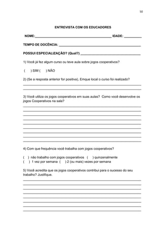 50
ENTREVISTA COM OS EDUCADORES
NOME:____________________________________________ IDADE: __________
TEMPO DE DOCÊNCIA: _______________________________________________
POSSUI ESPECIALIZAÇÃO? (Qual?) _________________________________
1) Você já fez algum curso ou teve aula sobre jogos cooperativos?
( ) SIM ( ) NÃO
2) (Se a resposta anterior for positiva), Emque local o curso foi realizado?
_________________________________________________________________
_________________________________________________________________
3) Você utiliza os jogos cooperativos em suas aulas? Como você desenvolve os
jogos Cooperativos na sala?
_________________________________________________________________
_________________________________________________________________
_________________________________________________________________
_________________________________________________________________
_________________________________________________________________
_________________________________________________________________
_________________________________________________________________
_________________________________________________________________
_________________________________________________________________
4) Com que frequência você trabalha com jogos cooperativos?
( ) não trabalho com jogos cooperativos ( ) quinzenalmente
( ) 1 vez por semana ( ) 2 (ou mais) vezes por semana
5) Você acredita que os jogos cooperativos contribui para o sucesso do seu
trabalho? Justifique.
_________________________________________________________________
_________________________________________________________________
_________________________________________________________________
_________________________________________________________________
_________________________________________________________________
_________________________________________________________________
_________________________________________________________________
_________________________________________________________________
 