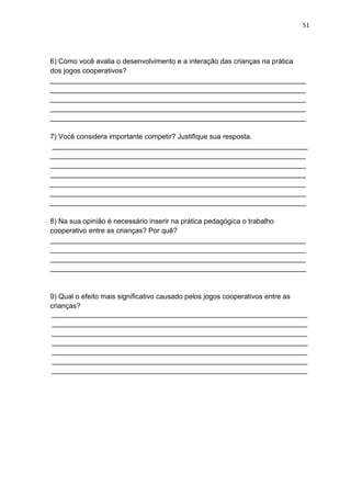 51
6) Como você avalia o desenvolvimento e a interação das crianças na prática
dos jogos cooperativos?
_________________________________________________________________
_________________________________________________________________
_________________________________________________________________
_________________________________________________________________
_________________________________________________________________
7) Você considera importante competir? Justifique sua resposta.
_________________________________________________________________
_________________________________________________________________
_________________________________________________________________
_________________________________________________________________
_________________________________________________________________
_________________________________________________________________
_________________________________________________________________
8) Na sua opinião é necessário inserir na prática pedagógica o trabalho
cooperativo entre as crianças? Por quê?
_________________________________________________________________
_________________________________________________________________
_________________________________________________________________
_________________________________________________________________
9) Qual o efeito mais significativo causado pelos jogos cooperativos entre as
crianças?
_________________________________________________________________
_________________________________________________________________
_________________________________________________________________
_________________________________________________________________
_________________________________________________________________
_________________________________________________________________
_________________________________________________________________
 