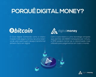 O Ouro digital. Conhecido como a cripto-
moeda mais segura, tornou-se uma reser-
va de valor para quem deseja transformar
dinheiro físico em digital.
Com o auto-lastro e uma tecnologia arrojada
que permite até 6000 transações por minuto,
a DMX poderá tornar-se a criptomoeda mais
utilizada para pagamentos em todo o mundo.
PORQUÊDIGITALMONEY?
 