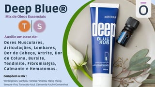 Deep Blue®
Mix de Óleos Essenciais
Dores Musculares,
Articulações, Lombares,
Dor de Cabeça, Artrite, Dor
de Coluna, Bursite,
Tendinite, Fibromialgia,
Calmante e Hematomas.
Auxilio em caso de:
Wintergreen, Cânfora, Hortelã-Pimenta, Ylang-Ylang,
Sempre-Viva, Tanaceto-Azul, Camomila-Azul e Osmanthus
Compõem o Mix :
 