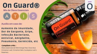 On Guard®
Mix de Óleos Essenciais
Aumento da Imunidade,
Dor de Garganta, Gripe,
Infecção Bacteriana,
Antiviral, Amigdalite,
Pneumonia, Germicida, etc
Auxilio em caso de:
Óleos essenciais de Wild Orange Peel, Clove Bud,
Cinnamon Leaf, Cinnamon Bark, Eucalyptus Leaf e
Rosemary
Compõem o Mix :
 