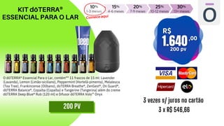 KIT dōTERRA®
ESSENCIAL PARA O LAR
3 vezes s/ juros no cartão
3 x R$ 546,66
Comece aqui
200 PV
O dōTERRA® Essencial Para o Lar, contém** 11 frascos de 15 ml: Lavender
(Lavanda), Lemon (Limão-siciliano), Peppermint (Hortelã-pimenta), Melaleuca
(Tea Tree), Frankincense (Olíbano), doTERRA Breathe®, ZenGest®, On Guard®,
dōTERRA Balance®, Copaiba (Copaíba) e Tangerine (Tangerina) além do creme
dōTERRA Deep Blue® Rub (120 ml) e Difusor dōTERRA Volo™ Onyx
 
