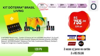 KIT DŌTERRA® BRASIL
LIVING
3 vezes s/ juros no cartão
3 x R$ 251,66
120 PV
O dōTERRA® Brasil Living ...Contém 12 frascos de 5 ml: dōTERRA Deep Blue®, On Guard®,
Lavender (Lavanda), Lemon (Limão-siciliano), Peppermint (Hortelã-pimenta), dōTERRA
Balance®, dōTERRA Breathe®, Melaleuca (Tea Tree), Frankincense (Olíbano), ZenGest®,
Tangerine (Tangerina) e Copaiba (Copaíba),
 