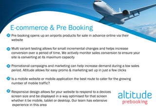 E-commerce & Pre Booking
Pre booking opens up an airports products for sale in advance online via their
website

Multi variant testing allows for small incremental changes and helps increase
conversion over a period of time. We actively monitor sales conversion to ensure your
site is converting at its maximum capacity

Promotional campaigns and marketing can help increase demand during a low sales
period. Altitude allows for easy promo & marketing set up in just a few clicks

Is a mobile website or mobile application the best route to cater for the growing
number of mobile traffic?

Responsive design allows for your website to respond to a devices
screen size and be displayed in a way optimised for that screen
whether it be mobile, tablet or desktop. Our team has extensive
 experience in this area
 