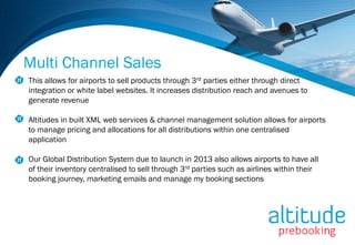 Multi Channel Sales
This allows for airports to sell products through 3rd parties either through direct
integration or white label websites. It increases distribution reach and avenues to
generate revenue

Altitudes in built XML web services & channel management solution allows for airports
to manage pricing and allocations for all distributions within one centralised
application

Our Global Distribution System due to launch in 2013 also allows airports to have all
of their inventory centralised to sell through 3rd parties such as airlines within their
booking journey, marketing emails and manage my booking sections
 