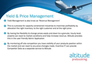 Yield & Price Management
Yield Management is also know as ‘Revenue Management’

This is a process for capacity constrained industries to maximise profitability by
allocation the right inventory, to the right customer and at the right price

By having the flexibility to change prices easily and down to a granular, hourly level,
airports can react to market conditions and help increase revenue. Altitude provides
this in the user friendly Admin Application

By monitoring off site competition you have visibility of your products position within
the market and can react to any price changes made. Inventive IT can provide
Competitor Data as a separate service to Altitude
 