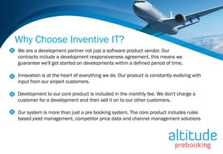 Why Choose Inventive IT?
We are a development partner not just a software product vendor. Our
contracts include a development responsiveness agreement, this means we
guarantee we'll get started on developments within a defined period of time.

Innovation is at the heart of everything we do. Our product is constantly evolving with
input from our airport customers.

Development to our core product is included in the monthly fee. We don't charge a
customer for a development and then sell it on to our other customers.

Our system is more than just a pre booking system. The core product includes rules
based yield management, competitor price data and channel management solutions
 