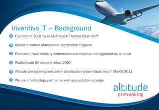 Inventive IT – Background
 Founded in 2007 by ex MyTravel & Thomas Cook staff

 Based in central Manchester, North West England

 Extensive travel industry ecommerce and revenue management experience

 Worked with UK airports since 2007.

 Altitude pre booking and online distribution system launched in March 2011

 We are a technology partner as well as a solution provider
 