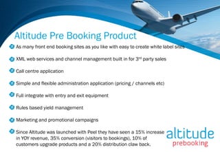 Altitude Pre Booking Product
As many front end booking sites as you like with easy to create white label sites

XML web services and channel management built in for 3rd party sales

Call centre application

Simple and flexible administration application (pricing / channels etc)

Full integrate with entry and exit equipment

Rules based yield management

Marketing and promotional campaigns

Since Altitude was launched with Peel they have seen a 15% increase
in YOY revenue, 35% conversion (visitors to bookings), 10% of
customers upgrade products and a 20% distribution claw back.
 