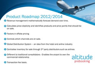 Product Roadmap 2012/2014
Revenue management mathematically forecast demand over time.

Calculates price elasticity and identifies products and price points that should be
on sale.

Factors in offsite pricing

Controls which channels are on sale.

Global Distribution System – an idea from the hotel and airline industry

Centralise inventory for sale through 3rd party distributors such as airlines

Different to traditional consolidators - Enables the airport to own the
commercial relationship

Transaction fee basis.
 