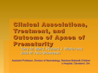 Clinical Associations,Clinical Associations,
Treatment, andTreatment, and
Outcome of Apnea ofOutcome of Apnea of
PrematurityPrematurity
Terry M. Baird, Richard J. Martin andTerry M. Baird, Richard J. Martin and
Jalal M. Abu-ShaweeshJalal M. Abu-Shaweesh
Assistant Professor, Division of Neonatology, Rainbow Babies& Children
´s Hospital, Cleveland, OH.
 