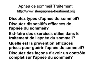 Apnea de sommeil Traitement
http://www.sleepapnea-treatment.org
Discutez types d'apnée du sommeil?
Discutez dispositifs efficaces de
l'apnée du sommeil?
Est-faire des exercices utiles dans le
traitement de l'apnée du sommeil?
Quelle est la prévention efficaces
prises pour guérir l'apnée du sommeil?
Discutez des façons d'avoir un contrôle
complet sur l'apnée du sommeil?
 