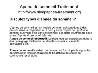 Apnea de sommeil Traitement
http://www.sleepapnea-treatment.org
Discutez types d'apnée du sommeil?
L'apnée du sommeil est un trouble commun qui sont dues à des
pauses dans la respiration ou il peut y avoir respire peu profonde
pendant que vous êtes dans le sommeil. Les gens souffrent de deux
types d'apnée du sommeil tels que:
Apnea de sommeil obstructif: Le tissu mou qui est présent dans le
dos de la gorge s'effondre pendant le sommeil et cause le
colmatage d'air.
Apnea de sommeil central: Le cerveau ne fournit pas le signal les
muscles pour respirer en raison de l'instabilité au centre de
commande respiratoire.
 