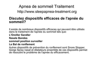 Apnea de sommeil Traitement
http://www.sleepapnea-treatment.org
Discutez dispositifs efficaces de l'apnée du
sommeil?
Il existe de nombreux dispositifs efficaces qui peuvent être utilisés
dans le traitement de l'apnée du sommeil tels que:
L'Oreiller Sandler
Nasale Bandes
sommeil position surveiller
Le Bal de ronflement
Autres dispositifs de prévention du ronflement sont Snore Stopper,
Gorge Spray nasal et dilatateurs ensemble de ces dispositifs permet
de résoudre le problème de l'apnée du efficacement.
 