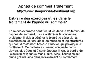 Apnea de sommeil Traitement
http://www.sleepapnea-treatment.org
Est-faire des exercices utiles dans le
traitement de l'apnée du sommeil?
Faire des exercices sont très utiles dans le traitement de
l'apnée du sommeil. Il vise à éliminer le ronflement
problème. Il aide à générer le bien-être général, les
exercices qui se font aider les muscles et les structures
qui sont directement liés à la vibration qui provoque le
ronflement. Ce problème survient lorsque le corps
devient plus âgés et à cette époque, il tend à perdre de
l'élasticité et le tonus musculaire. Ainsi, l'exercice est
d'une grande aide dans le traitement du ronflement.
 