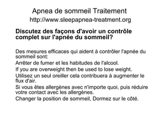 Apnea de sommeil Traitement
http://www.sleepapnea-treatment.org
Discutez des façons d'avoir un contrôle
complet sur l'apnée du sommeil?
Des mesures efficaces qui aident à contrôler l'apnée du
sommeil sont:
Arrêter de fumer et les habitudes de l'alcool.
If you are overweight then be used to lose weight.
Utilisez un seul oreiller cela contribuera à augmenter le
flux d'air.
Si vous êtes allergènes avec n'importe quoi, puis réduire
votre contact avec les allergènes.
Changer la position de sommeil, Dormez sur le côté.
 