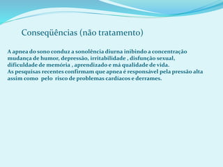Conseqüências (não tratamento)
A apnea do sono conduz a sonolência diurna inibindo a concentração
mudança de humor, depressão, irritabilidade , disfunção sexual,
dificuldade de memória , aprendizado e má qualidade de vida.
As pesquisas recentes confirmam que apnea é responsável pela pressão alta
assim como pelo risco de problemas cardíacos e derrames.
 