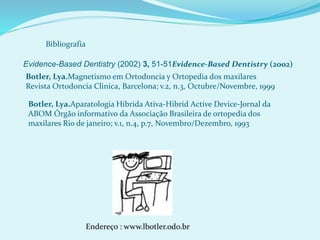 Bibliografia
Evidence-Based Dentistry (2002) 3, 51-51Evidence-Based Dentistry (2002)
Botler, Lya.Magnetismo em Ortodoncia y Ortopedia dos maxilares
Revista Ortodoncia Clinica, Barcelona; v.2, n.3, Octubre/Novembre, 1999
Botler, Lya.Aparatologia Híbrida Ativa-Hibrid Active Device-Jornal da
ABOM Órgão informativo da Associação Brasileira de ortopedia dos
maxilares Rio de janeiro; v.1, n.4, p.7, Novembro/Dezembro, 1993
Endereço : www.lbotler.odo.br
 
