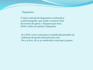 Diagnóstico
O único método de diagnóstico conhecido é
a polissonografia, que mede o número total
de eventos de apnea + hipopnea por hora.
(IAH). índice de apnéia e hipopnéia
Se o IAH >cinco o paciente é considerado portador da
síndrome da apnéia obstrutiva do sono.
De 5-15 leve, de 15-30 moderado e mais que 30 grave.
 