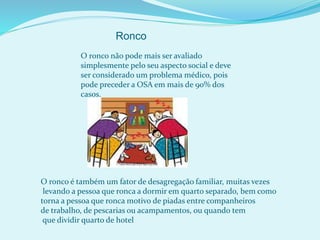 O ronco não pode mais ser avaliado
simplesmente pelo seu aspecto social e deve
ser considerado um problema médico, pois
pode preceder a OSA em mais de 90% dos
casos.
Ronco
O ronco é também um fator de desagregação familiar, muitas vezes
levando a pessoa que ronca a dormir em quarto separado, bem como
torna a pessoa que ronca motivo de piadas entre companheiros
de trabalho, de pescarias ou acampamentos, ou quando tem
que dividir quarto de hotel
 
