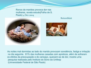 Ronco de maridos provoca dor nas
mulheres, revela estudo(Folha de S.
Paulo) 4 Dez 2004
Roizenblatt
As noites mal dormidas ao lado do marido provocam sonolência, fadiga e irritação
no dia seguinte. 81% das mulheres casadas com apnéicos, além de sofrerem
os efeitos da preocupação e do cansaço, queixam-se de dor, mostra uma
pesquisa realizada pelo Instituto do Sono da Unifesp
(Universidade Federal de São Paulo)
 