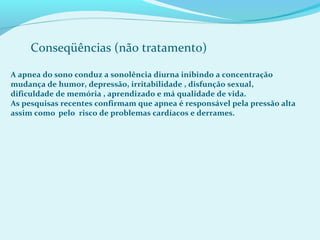 Conseqüências (não tratamento)
A apnea do sono conduz a sonolência diurna inibindo a concentração
mudança de humor, depressão, irritabilidade , disfunção sexual,
dificuldade de memória , aprendizado e má qualidade de vida.
As pesquisas recentes confirmam que apnea é responsável pela pressão alta
assim como pelo risco de problemas cardíacos e derrames.
 