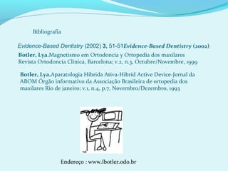 Bibliografia
Evidence-Based Dentistry (2002) 3, 51-51Evidence-Based Dentistry (2002)
Botler, Lya.Magnetismo em Ortodoncia y Ortopedia dos maxilares
Revista Ortodoncia Clinica, Barcelona; v.2, n.3, Octubre/Novembre, 1999
Botler, Lya.Aparatologia Híbrida Ativa-Hibrid Active Device-Jornal da
ABOM Órgão informativo da Associação Brasileira de ortopedia dos
maxilares Rio de janeiro; v.1, n.4, p.7, Novembro/Dezembro, 1993
Endereço : www.lbotler.odo.br
 