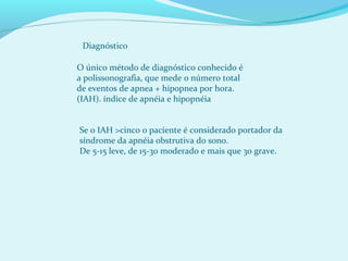 Diagnóstico
O único método de diagnóstico conhecido é
a polissonografia, que mede o número total
de eventos de apnea + hipopnea por hora.
(IAH). índice de apnéia e hipopnéia
Se o IAH >cinco o paciente é considerado portador da
síndrome da apnéia obstrutiva do sono.
De 5-15 leve, de 15-30 moderado e mais que 30 grave.
 