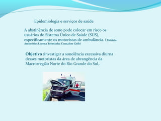 A abstinência de sono pode colocar em risco os
usuários do Sistema Único de Saúde (SUS),
especificamente os motoristas de ambulância. (Patrícia
Ambrósio; Lorena Teresinha Consalter Geib)
Objetivo :investigar a sonolência excessiva diurna
desses motoristas da área de abrangência da
Macrorregião Norte do Rio Grande do Sul,.
Epidemiologia e serviços de saúde
 