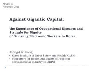 APNEC-10
November 2011




     Against Gigantic Capital;

     the Experience of Occupational Diseases and
     Struggle for Dignity
     of Samsung Electronic Workers in Korea




    Jeong-Ok Kong
       Korea Institute of Labor Safety and Health(KILSH)
       Supporters for Health And Rights of People in
        Semiconductor Industry(SHARPs)
 