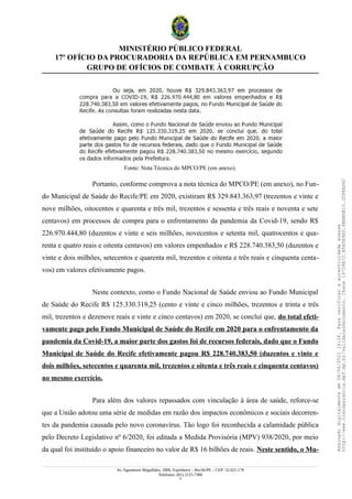 MINISTÉRIO PÚBLICO FEDERAL
17º OFÍCIO DA PROCURADORIA DA REPÚBLICA EM PERNAMBUCO
GRUPO DE OFÍCIOS DE COMBATE À CORRUPÇÃO
Fonte: Nota Técnica do MPCO/PE (em anexo).
Portanto, conforme comprova a nota técnica do MPCO/PE (em anexo), no Fun-
do Municipal de Saúde do Recife/PE em 2020, existiram R$ 329.843.363,97 (trezentos e vinte e
nove milhões, oitocentos e quarenta e três mil, trezentos e sessenta e três reais e noventa e sete
centavos) em processos de compra para o enfrentamento da pandemia da Covid-19, sendo R$
226.970.444,80 (duzentos e vinte e seis milhões, novecentos e setenta mil, quatrocentos e qua-
renta e quatro reais e oitenta centavos) em valores empenhados e R$ 228.740.383,50 (duzentos e
vinte e dois milhões, setecentos e quarenta mil, trezentos e oitenta e três reais e cinquenta centa-
vos) em valores efetivamente pagos.
Neste contexto, como o Fundo Nacional de Saúde enviou ao Fundo Municipal
de Saúde do Recife R$ 125.330.319,25 (cento e vinte e cinco milhões, trezentos e trinta e três
mil, trezentos e dezenove reais e vinte e cinco centavos) em 2020, se conclui que, do total efeti-
vamente pago pelo Fundo Municipal de Saúde do Recife em 2020 para o enfrentamento da
pandemia da Covid-19, a maior parte dos gastos foi de recursos federais, dado que o Fundo
Municipal de Saúde do Recife efetivamente pagou R$ 228.740.383,50 (duzentos e vinte e
dois milhões, setecentos e quarenta mil, trezentos e oitenta e três reais e cinquenta centavos)
no mesmo exercício.
Para além dos valores repassados com vinculação à área de saúde, reforce-se
que a União adotou uma série de medidas em razão dos impactos econômicos e sociais decorren-
tes da pandemia causada pelo novo coronavírus. Tão logo foi reconhecida a calamidade pública
pelo Decreto Legislativo nº 6/2020, foi editada a Medida Provisória (MPV) 938/2020, por meio
da qual foi instituído o apoio financeiro no valor de R$ 16 bilhões de reais. Neste sentido, o Mu-
Av. Agamenon Magalhães, 1800, Espinheiro – Recife/PE – CEP: 52.021-170
Telefones: (81) 2125-7300
11
Assinado
digitalmente
em
28/06/2021
14:26.
Para
verificar
a
autenticidade
acesse
http://www.transparencia.mpf.mp.br/validacaodocumento.
Chave
19728A72.B5A5E9ED.8BBBDB15.3D98AD6C
 
