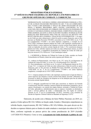 MINISTÉRIO PÚBLICO FEDERAL
17º OFÍCIO DA PROCURADORIA DA REPÚBLICA EM PERNAMBUCO
GRUPO DE OFÍCIOS DE COMBATE À CORRUPÇÃO
“REPRESENTAÇÃO. NATUREZA JURÍDICA DOS REPASSES FEDERAIS A TÍTU-
LO DE AUXÍLIO FINANCEIRO PREVISTOS NO ART. 5º DA LEI COMPLEMEN-
TAR 173/2020 E DOS REPASSES A TÍTULO DE APOIO FINANCEIRO DE QUE
TRATA A MEDIDA PROVISÓRIA (MPV) 938/2020, CONVERTIDA NA LEI
14.041/2020, RELACIONADOS AO COMBATE DOS EFEITOS DA PANDEMIA DE
COVID-19. NATUREZA FEDERAL DOS RECURSOS. COMPETÊNCIA FISCALIZA-
TÓRIA FEDERAL QUANTO À APLICAÇÃO DOS VALORES. INADEQUAÇÃO DE
DEDUÇÃO DOS MONTANTES PARA FINS DE CÁLCULO DA RECEITA COR-
RENTE LÍQUIDA (RCL) FEDERAL. FIXAÇÃO DE ENTENDIMENTOS. 1. Os repas-
ses da União aos entes subnacionais a título de auxílio ou apoio financeiro, para os fins
previstos na Medida Provisória 938/2020, convertida na Lei 14.041/2020, no art. 5º da
Lei Complementar 173/2020 e em outras hipóteses congêneres, a exemplo da Lei
14.017/2020, constituem despesas próprias da União e não repartição constitucional ou
legal de tributos e outros ingressos que integrem a receita corrente bruta federal, não de-
vendo ser deduzidos da receita corrente líquida da União; 2. Por constituírem despesas
próprias da União, referidos repasses da União aos entes subnacionais atraem, na esfera
de controle externo, a competência fiscalizatória do Tribunal de Contas da União por
força dos incisos II, VI e VIII do art. 71 da Constituição Federal.
(…) ACORDAM os Ministros do Tribunal de Contas da União, reunidos em Sessão
Extraordinária do Plenário, diante das razões expostas pelo Relator, em:
9.1. conhecer da Representação, com fulcro no art. 237, inciso VI, do Regimento do
Tribunal de Contas da União, c/c os arts. 42 e 43 da Resolução-TCU 284/2016;
9.2. fixar entendimento, com fulcro no art. 16, inciso V, do Regimento Interno do TCU,
de que: 9.2.1. os repasses da União aos entes subnacionais a título de auxílio ou apoio
financeiro, para os fins previstos na Medida Provisória 938/2020, convertida na Lei
14.041/2020, no art. 5º da Lei Complementar 173/2020 e em outras hipóteses
congêneres, a exemplo da Lei 14.017/2020, constituem:
9.2.1.1. despesas próprias da União e não repartição constitucional ou legal de tributos e
outros ingressos que integrem a receita corrente bruta federal, devendo o Ministério da
Economia se abster de considerar tais despesas no rol de deduções para fins de cálculo
da receita corrente líquida federal;
9.2.1.2. obrigação incondicional da União para concretizar os objetivos da Emenda
Constitucional 106/2020, mantida a natureza federal da transferência obrigatória, que se
sujeita à fiscalização e ao controle dos órgãos federais, incluindo o Tribunal de Contas
da União, aplicando-se, subsidiariamente, para os repasses vinculados ou destinados a
ações e serviços públicos de saúde, a solidariedade ativa dos órgãos de controle
presente no art. 27 da Lei Complementar 141/2012, consoante a tese constante da
decisão do Supremo Tribunal Federal no Mandado de Segurança 33.079;”
Outrossim, de acordo com o Balanço do Setor Público Nacional, em 2019, en-
quanto a União aplicou R$ 124,1 bilhões na função saúde, Estados e Municípios empenharam na
referida função, respectivamente, R$ 104,7 bilhões e R$ 145,4 bilhões, dos quais devem ser de-
duzidos os repasses federais para os fundos de saúde estaduais e municipais da ordem de 81,5 bi-
lhões, conforme registrado no parecer prévio das contas presidenciais de 2019 (Acórdão
1.437/2020-TCU-Plenário). Como se nota, o orçamento da União destinado à política de saú-
Av. Agamenon Magalhães, 1800, Espinheiro – Recife/PE – CEP: 52.021-170
Telefones: (81) 2125-7300
13
Assinado
digitalmente
em
28/06/2021
14:26.
Para
verificar
a
autenticidade
acesse
http://www.transparencia.mpf.mp.br/validacaodocumento.
Chave
19728A72.B5A5E9ED.8BBBDB15.3D98AD6C
 