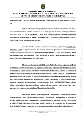 MINISTÉRIO PÚBLICO FEDERAL
17º OFÍCIO DA PROCURADORIA DA REPÚBLICA EM PERNAMBUCO
GRUPO DE OFÍCIOS DE COMBATE À CORRUPÇÃO
de representou 42,36% de todo investimento em saúde realizado no setor público brasilei-
ro.
Embora o Balanço correspondente ao ano de 2020 ainda não tenha sido publi-
cado pela Secretaria do Tesouro Nacional, é de se supor que em 2020 essa proporção tenha sido
bem maior, uma vez que os repasses da União para aplicação na área de saúde pelos entes
subnacionais aumentaram de R$ 81,5 bilhões para R$ 113 bilhões, um incremento substan-
cial de 38,65% em relação ao ano anterior.
Os dados tratados acima são imprescindíveis ao caso, porquanto revelam o in-
teresse da União na regular aplicação dos recursos bilionários aplicados no contexto de enfren-
tamento da pandemia da Covid-19 – mediante cofinanciamento –, ainda mais quando a maior
parte dos recursos integrantes do Fundo Municipal de Saúde e aplicados no combate à Co-
vid-19 é decorrente justamente do ente federal.
Diante do cofinanciamento bilionário da União, aliado à precariedade na
identificação prévia e irrestrita dos recursos, assim como à interoperabilidade das contas
integrantes do Fundo, não há sentido em reconhecer a atribuição da União e de seus órgãos
na fiscalização somente de parcela das verbas vinculadas a contas “federais” integrantes do
Fundo de Saúde, deixando-se ao largo contas supostamente dos entes subnacionais. Note-se
que, desde o início da pandemia da Covid-19, a União cofinanciou as ações de saúde, auxí-
lio/apoio e combate à pandemia no vultoso montante de R$ 1.038.285.927,58 (um bilhão,
trinta e oito milhões, duzentos e oitenta e cinco mil, novecentos e vinte e sete reais e cin-
quenta e oito centavos) em relação ao Município do Recife/PE.
Com efeito, não há de se apequenar a discussão da competência federal,
restringindo-se a uma questão eminentemente “patrimonial”, sob pena de se aglutinar o
sentido jurídico-normativo da expressão “em detrimento do interesse federal” constante do
art. 109, IV, da CF/88, convertendo-o em simples repetição da expressão “em detrimento de
bens da União”, o que, em escorreita hermenêutica constitucional, não se há de admitir.
Av. Agamenon Magalhães, 1800, Espinheiro – Recife/PE – CEP: 52.021-170
Telefones: (81) 2125-7300
14
Assinado
digitalmente
em
28/06/2021
14:26.
Para
verificar
a
autenticidade
acesse
http://www.transparencia.mpf.mp.br/validacaodocumento.
Chave
19728A72.B5A5E9ED.8BBBDB15.3D98AD6C
 