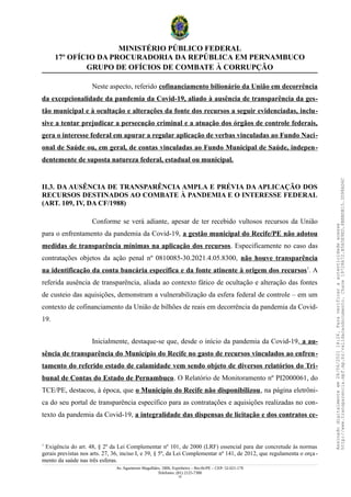 MINISTÉRIO PÚBLICO FEDERAL
17º OFÍCIO DA PROCURADORIA DA REPÚBLICA EM PERNAMBUCO
GRUPO DE OFÍCIOS DE COMBATE À CORRUPÇÃO
Neste aspecto, referido cofinanciamento bilionário da União em decorrência
da excepcionalidade da pandemia da Covid-19, aliado à ausência de transparência da ges-
tão municipal e à ocultação e alterações da fonte dos recursos a seguir evidenciadas, inclu-
sive a tentar prejudicar a persecução criminal e a atuação dos órgãos de controle federais,
gera o interesse federal em apurar a regular aplicação de verbas vinculadas ao Fundo Naci-
onal de Saúde ou, em geral, de contas vinculadas ao Fundo Municipal de Saúde, indepen-
dentemente de suposta natureza federal, estadual ou municipal.
II.3. DA AUSÊNCIA DE TRANSPARÊNCIA AMPLA E PRÉVIA DA APLICAÇÃO DOS
RECURSOS DESTINADOS AO COMBATE À PANDEMIA E O INTERESSE FEDERAL
(ART. 109, IV, DA CF/1988)
Conforme se verá adiante, apesar de ter recebido vultosos recursos da União
para o enfrentamento da pandemia da Covid-19, a gestão municipal do Recife/PE não adotou
medidas de transparência mínimas na aplicação dos recursos. Especificamente no caso das
contratações objetos da ação penal nº 0810085-30.2021.4.05.8300, não houve transparência
na identificação da conta bancária específica e da fonte atinente à origem dos recursos1
. A
referida ausência de transparência, aliada ao contexto fático de ocultação e alteração das fontes
de custeio das aquisições, demonstram a vulnerabilização da esfera federal de controle – em um
contexto de cofinanciamento da União de bilhões de reais em decorrência da pandemia da Covid-
19.
Inicialmente, destaque-se que, desde o início da pandemia da Covid-19, a au-
sência de transparência do Município do Recife no gasto de recursos vinculados ao enfren-
tamento do referido estado de calamidade vem sendo objeto de diversos relatórios do Tri-
bunal de Contas do Estado de Pernambuco. O Relatório de Monitoramento nº PI2000061, do
TCE/PE, destacou, à época, que o Município do Recife não disponibilizou, na página eletrôni-
ca do seu portal de transparência específico para as contratações e aquisições realizadas no con-
texto da pandemia da Covid-19, a integralidade das dispensas de licitação e dos contratos ce-
1
Exigência do art. 48, § 2º da Lei Complementar nº 101, de 2000 (LRF) essencial para dar concretude às normas
gerais previstas nos arts. 27, 36, inciso I, e 39, § 5º, da Lei Complementar nº 141, de 2012, que regulamenta o orça -
mento da saúde nas três esferas.
Av. Agamenon Magalhães, 1800, Espinheiro – Recife/PE – CEP: 52.021-170
Telefones: (81) 2125-7300
15
Assinado
digitalmente
em
28/06/2021
14:26.
Para
verificar
a
autenticidade
acesse
http://www.transparencia.mpf.mp.br/validacaodocumento.
Chave
19728A72.B5A5E9ED.8BBBDB15.3D98AD6C
 